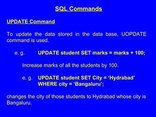 UPDATE Command
To update the data stored in the data base, UOPDATE
command is used.
e. g. UPDATE student SET marks = marks + 100;
Increase marks of all the students by 100.
e. g. UPDATE student SET City = ‘Hydrabad’
WHERE city = ‘Bangaluru’;
changes the city of those students to Hydrabad whose city is
Bangaluru.
SQL Commands
 