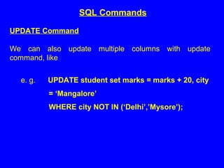 UPDATE Command
We can also update multiple columns with update
command, like
e. g. UPDATE student set marks = marks + 20, city
= ‘Mangalore’
WHERE city NOT IN (‘Delhi’,’Mysore’);
SQL Commands
 