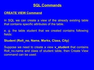 CREATE VIEW Command
In SQL we can create a view of the already existing table
that contains specific attributes of the table.
e. g. the table student that we created contains following
fields:
Student (Roll_no, Name, Marks, Class, City)
Suppose we need to create a view v_student that contains
Roll_no,name and class of student table, then Create View
command can be used:
SQL Commands
 
