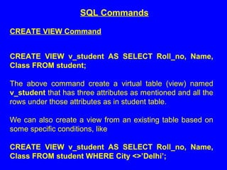 CREATE VIEW Command
CREATE VIEW v_student AS SELECT Roll_no, Name,
Class FROM student;
The above command create a virtual table (view) named
v_student that has three attributes as mentioned and all the
rows under those attributes as in student table.
We can also create a view from an existing table based on
some specific conditions, like
CREATE VIEW v_student AS SELECT Roll_no, Name,
Class FROM student WHERE City <>’Delhi’;
SQL Commands
 