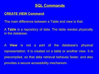CREATE VIEW Command
The main difference between a Table and view is that:
A Table is a repository of data. The table resides physically
in the database.
A View is not a part of the database's physical
representation. It is created on a table or another view. It is
precompiled, so that data retrieval behaves faster, and also
provides a secure accessibility mechanism.
SQL Commands
 