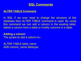 ALTER TABLE Command
In SQL if we ever need to change the structure of the
database then ALTER TABLE command is used. By using
this command we can add a column in the existing table,
delete a column from a table or modify columns in a table.
Adding a column
The syntax to add a column is:-
ALTER TABLE table_name
ADD column_name datatype;
SQL Commands
 