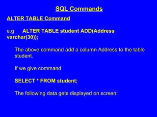 ALTER TABLE Command
e.g ALTER TABLE student ADD(Address
varchar(30));
The above command add a column Address to the table
student.
If we give command
SELECT * FROM student;
The following data gets displayed on screen:
SQL Commands
 