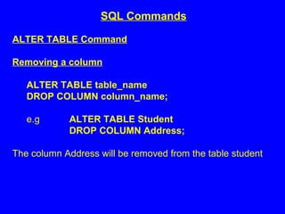 ALTER TABLE Command
Removing a column
ALTER TABLE table_name
DROP COLUMN column_name;
e.g ALTER TABLE Student
DROP COLUMN Address;
The column Address will be removed from the table student
SQL Commands
 