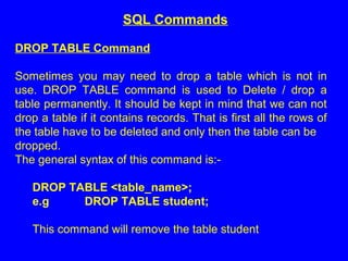 DROP TABLE Command
Sometimes you may need to drop a table which is not in
use. DROP TABLE command is used to Delete / drop a
table permanently. It should be kept in mind that we can not
drop a table if it contains records. That is first all the rows of
the table have to be deleted and only then the table can be
dropped.
The general syntax of this command is:-
DROP TABLE <table_name>;
e.g DROP TABLE student;
This command will remove the table student
SQL Commands
 