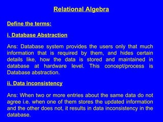 Define the terms:
i. Database Abstraction
Ans: Database system provides the users only that much
information that is required by them, and hides certain
details like, how the data is stored and maintained in
database at hardware level. This concept/process is
Database abstraction.
ii. Data inconsistency
Ans: When two or more entries about the same data do not
agree i.e. when one of them stores the updated information
and the other does not, it results in data inconsistency in the
database.
Relational Algebra
 