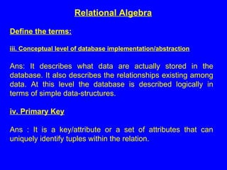 Define the terms:
iii. Conceptual level of database implementation/abstraction
Ans: It describes what data are actually stored in the
database. It also describes the relationships existing among
data. At this level the database is described logically in
terms of simple data-structures.
iv. Primary Key
Ans : It is a key/attribute or a set of attributes that can
uniquely identify tuples within the relation.
Relational Algebra
 