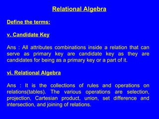Define the terms:
v. Candidate Key
Ans : All attributes combinations inside a relation that can
serve as primary key are candidate key as they are
candidates for being as a primary key or a part of it.
vi. Relational Algebra
Ans : It is the collections of rules and operations on
relations(tables). The various operations are selection,
projection, Cartesian product, union, set difference and
intersection, and joining of relations.
Relational Algebra
 