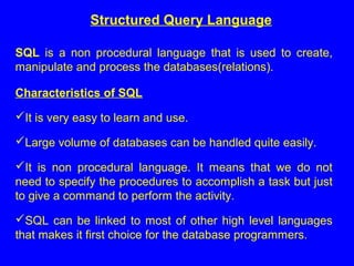 Structured Query Language
SQL is a non procedural language that is used to create,
manipulate and process the databases(relations).
Characteristics of SQL
It is very easy to learn and use.
Large volume of databases can be handled quite easily.
It is non procedural language. It means that we do not
need to specify the procedures to accomplish a task but just
to give a command to perform the activity.
SQL can be linked to most of other high level languages
that makes it first choice for the database programmers.
 