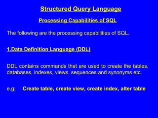 Structured Query Language
Processing Capabilities of SQL
The following are the processing capabilities of SQL.
1.Data Definition Language (DDL)
DDL contains commands that are used to create the tables,
databases, indexes, views, sequences and synonyms etc.
e.g: Create table, create view, create index, alter table
 