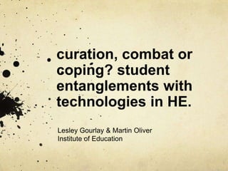 curation, combat or
coping? student
entanglements with
technologies in HE.
Lesley Gourlay & Martin Oliver
Institute of Education
 