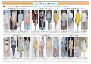 PREAL
    2012 Spring & Summer Collection Trend                                           Trend Flash                   ∼ スタイリング ∼1

■コレクションに登場した代表的なスタイリング【1】 ∼レトロ＆クラシックインフルエンス
              20's&50's ファンタジーフェミニン                                                                 レトロコケティッシュ                                                        50's&60's スカルプチュラルミニマル




   Louis Vuitton      John Galliano        Marc Jacobs       Christian Dior       Miu Miu            Anna Sui             Prada            Jill Stuart           Céline        Yves Saint Laurent        Marni   Andrew GN
  20's、50∼60'sと様々な時代にインスピレーションを得た甘く無垢なフェミニンス                                  レトロなムードを、キッチュな色や柄使いで表現したガーリースタイル。エキセントリ                                        丸みを帯びた肩など50'sのシルエットを、クリスピーなコットン素材と繊細な陰影の
  タイル。  優しいジェラートパステル、  レースや光沢＆シアー素材を用いてレトロをファ                                 ックなパターンオンパターンや、カートゥーンモチーフなど好きな物に囲まれていたい                                        あるジャカードやオーガンジーとの対比で表現される、  計算しつくされた隙のないミ
  ンタジックに刷新したクリーンなレディスタイルは今季、    日本では一番注目。                                     欲張りな女の子のノスタルジックなピュア＆ダークロマンティック。                                                ニマルでエレガントなスタイル。 身体にフィットするスカルプチュアルライン。
他 Blugirl、
 ：        Chanel、Philosophy、Ralph Lauren、Rochas、
                                               Valentinoなど                    他 Alice+Olivia、Betsey Jonson、Moschino Cheap&Chic、Tory Burch、Vanessa Brunoなど
                                                                               ：                                                                            他 Gianfranco Ferre、Rick Owensなど
                                                                                                                                                             ：


                          モダンクラシック                                                                   リュミナスミニマル                                                                        20's ハードデコ




      Preen          Dries Van Noten        Jil Sander          No. 21          Reed Krakoff     Sharon Wauchob          Chanel          Richard Nicoll           Gucci         Roberto Cavalli      Balmain      Versace
細身のシルエットのクラシカルなスタイルを柄使いやディテールで若々しくモダンに刷                                       光沢加工を施したシフォンや、
                                                                                           PVC素材に鮮やかなブライトカラーをのせて表現される、                                      20'sのジャズエイジを彷彿させるチャールストンスタイルのドレスやアールデコ調の
新したエレガントスタイル。ピクセルモチーフ×レース、パッチワーク風など柄を全面に                                      今季らしい光あふれるスタイル。色を部分的にのせたり、プリーツ加工を施したり、ディ                                      ゴールド使いや幾何学柄を取り入れたゴージャスで官能的なスタイル。 タフな力強さも
打ち出し、大小のペプラムやネックライン、装飾の衿など絶妙な"崩し”のテクニックが鍵。                                    テールにテクニックが効いている。アクティブでフレッシュなミニマルスタイル。                                         併せ持つ。 今季は白とゴールドのコンビネーションが新鮮。
他 Jason Wu、Loeweなど
 ：                                                                            他 Max Mara、(Givency)、(Sportmax)など
                                                                               ：                                                                            他 Francesco Scognamiglio、Lanvin、Moschinoなど
                                                                                                                                                             ：

                                                                                                                  2
 