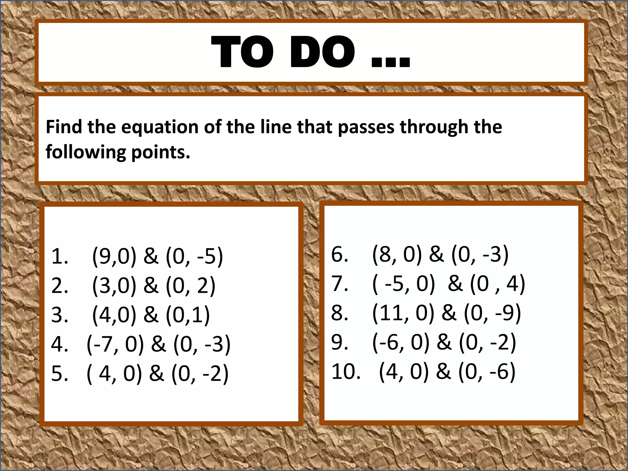 TO DO …
1. (9,0) & (0, -5)
2. (3,0) & (0, 2)
3. (4,0) & (0,1)
4. (-7, 0) & (0, -3)
5. ( 4, 0) & (0, -2)
6. (8, 0) & (0, -3)
7. ( -5, 0) & (0 , 4)
8. (11, 0) & (0, -9)
9. (-6, 0) & (0, -2)
10. (4, 0) & (0, -6)
Find the equation of the line that passes through the
following points.
 