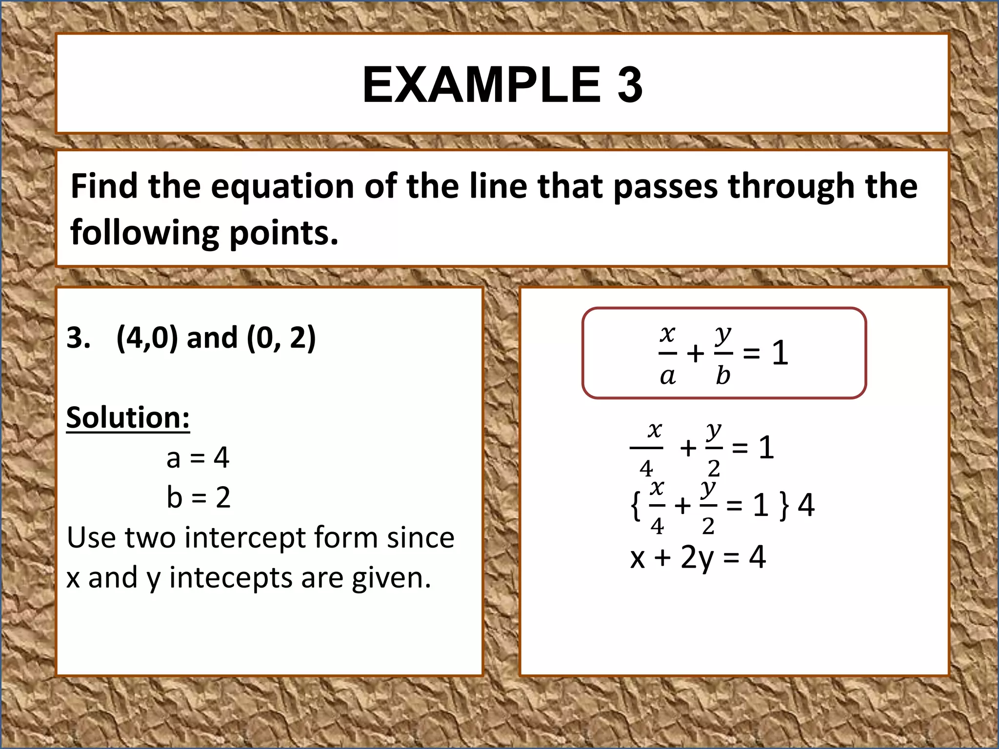 EXAMPLE 3
3. (4,0) and (0, 2)
Solution:
a = 4
b = 2
Use two intercept form since
x and y intecepts are given.
Find the equation of the line that passes through the
following points.
𝑥
4
+
𝑦
2
= 1
{
𝑥
4
+
𝑦
2
= 1 } 4
x + 2y = 4
𝑥
𝑎
+
𝑦
𝑏
= 1
 