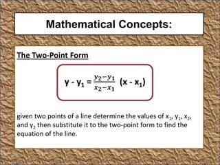 Mathematical Concepts:
The Two-Point Form
given two points of a line determine the values of x1, y1, x2,
and y2 then substitute it to the two-point form to find the
equation of the line.
y - y1 =
𝒚 𝟐−𝒚 𝟏
𝒙 𝟐−𝒙 𝟏
(x - x1)
 