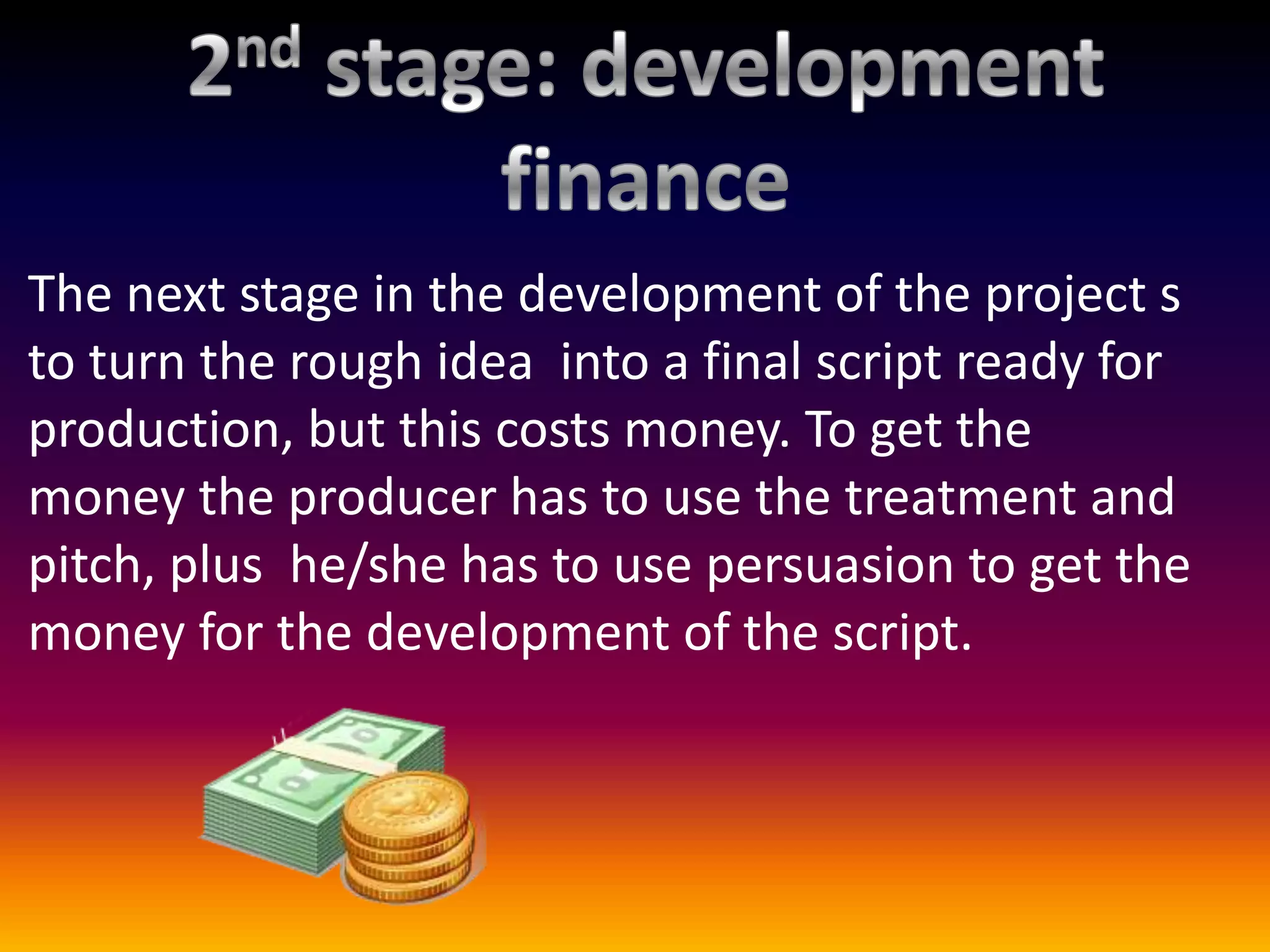 The next stage in the development of the project s
to turn the rough idea into a final script ready for
production, but this costs money. To get the
money the producer has to use the treatment and
pitch, plus he/she has to use persuasion to get the
money for the development of the script.
 