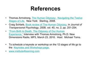 References
• Thomas Armstrong, The Human Odyssey: Navigating the Twelve
Stages of Life. New York: Sterling, 2008.
• Craig Schlarb, Book review of The Human Odyssey, in Journal of
Transpersonal Psychology, 2008, vol. 40, no. 2, pp. 251-254.
• ”From Birth to Death, The Odyssey of Our Human
Experience,” Interview with Thomas Armstrong, Ph.D. New
Dimensions Radio, MP3, March 23, 2010. Host: Michael Toms.
• To schedule a keynote or workshop on the 12 stages of life go to
the Keynotes and Workshops page.
• www.institute4learning.com
 