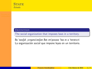 Proxecto In-
terdisciplinar
State
Estado
Definition
The social organization that imposes laws in a territory.
D@ "soUS@l ­O:rg@n@"zeIS@n D@t Im"poUzIz "l6z In @ "ter@tO:ri
La organización social que impone leyes en un territorio.
Proxecto Interdisciplinar 8 de febrero de 2015 1 / 7
 