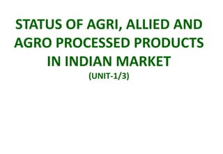 STATUS OF AGRI, ALLIED AND
AGRO PROCESSED PRODUCTS
IN INDIAN MARKET
(UNIT-1/3)
 