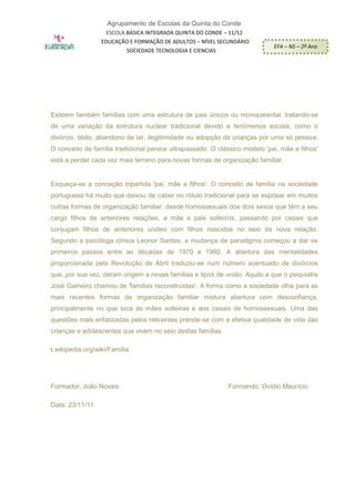 Agrupamento de Escolas da Quinta do Conde
                   ESCOLA BÁSICA INTEGRADA QUINTA DO CONDE – 11/12
CURSO DE          EDUCAÇÃO E FORMAÇÃO DE ADULTOS – NÍVEL SECUNDÁRIO
                                                                            EFA – NS – 2º Ano
                           SOCIEDADE TECNOLOGIA E CIENCIAS




Existem também famílias com uma estrutura de pais únicos ou monoparental, tratando-se
de uma variação da estrutura nuclear tradicional devido a fenómenos sociais, como o
divórcio, óbito, abandono de lar, ilegitimidade ou adopção de crianças por uma só pessoa.
O conceito de família tradicional parece ultrapassado. O clássico modelo 'pai, mãe e filhos'
está a perder cada vez mais terreno para novas formas de organização familiar.


Esqueça-se a conceção tripartida 'pai, mãe e filhos'. O conceito de família na sociedade
portuguesa há muito que deixou de caber no rótulo tradicional para se espraiar em muitos
outras formas de organização familiar: desde homossexuais dos dois sexos que têm a seu
cargo filhos de anteriores relações, a mãe e pais solteiros, passando por casais que
conjugam filhos de anteriores uniões com filhos nascidos no seio da nova relação.
Segundo a psicóloga clínica Leonor Santos, a mudança de paradigma começou a dar os
primeiros passos entre as décadas de 1970 e 1980. A abertura das mentalidades
proporcionada pela Revolução de Abril traduziu-se num número acentuado de divórcios
que, por sua vez, deram origem a novas famílias e tipos de união. Aquilo a que o psiquiatra
José Gameiro chamou de 'famílias reconstruídas'. A forma como a sociedade olha para as
mais recentes formas de organização familiar mistura abertura com desconfiança,
principalmente no que toca às mães solteiras e aos casais de homossexuais. Uma das
questões mais enfatizadas pelos reticentes prende-se com a efetiva qualidade de vida das
crianças e adolescentes que vivem no seio destas famílias.

t.wikipedia.org/wiki/Família




Formador: João Novais                                        Formando: Ovídio Maurício

Data: 23/11/11
 