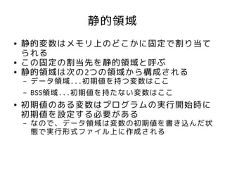 静的領域
●   静的変数はメモリ上のどこかに固定で割り当て
    られる
●   この固定の割当先を静的領域と呼ぶ
●   静的領域は次の2つの領域から構成される
    –   データ領域...初期値を持つ変数はここ
    –   BSS領域...初期値を持たない変数はここ
●   初期値のある変数はプログラムの実行開始時に
    初期値を設定する必要がある
    –   なので、データ領域は変数の初期値を書き込んだ状
        態で実行形式ファイル上に作成される
 