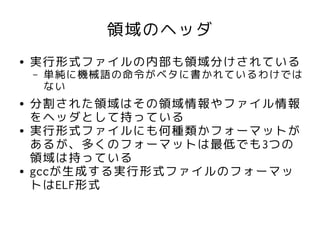 領域のヘッダ
●   実行形式ファイルの内部も領域分けされている
    –   単純に機械語の命令がベタに書かれているわけでは
        ない
●   分割された領域はその領域情報やファイル情報
    をヘッダとして持っている
●   実行形式ファイルにも何種類かフォーマットが
    あるが、多くのフォーマットは最低でも3つの
    領域は持っている
●   gccが生成する実行形式ファイルのフォーマッ
    トはELF形式
 