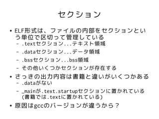 セクション
●   ELF形式は、ファイルの内部をセクションとい
    う単位で区切って管理している
    –   .textセクション...テキスト領域
    –   .dataセクション...データ領域
    –   .bssセクション...bss領域
    –   その他いくつかセクションが存在する
●   さっきの出力内容は書籍と違いがいくつかある
    –   .dataがない
    –   _mainが.text.startupセクションに置かれている
        (書籍では.textに置かれている)
●   原因はgccのバージョンが違うから？
 