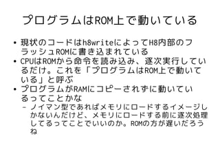 プログラムはROM上で動いている
●   現状のコードはh8writeによってH8内部のフ
    ラッシュROMに書き込まれている
●   CPUはROMから命令を読み込み、逐次実行してい
    るだけ。これを「プログラムはROM上で動いて
    いる」と呼ぶ
●   プログラムがRAMにコピーされずに動いてい
    るってことかな
    –   ノイマン型であればメモリにロードするイメージし
        かないんだけど、メモリにロードする前に逐次処理
        してるってことでいいのか。ROMの方が遅いだろう
        ね
 