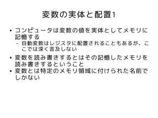変数の実体と配置1
●   コンピュータは変数の値を実体としてメモリに
    記憶する
    –   自動変数はレジスタに配置されることもあるが、こ
        こでは深く言及しない
●   変数を読み書きするとはその記憶したメモリを
    読み書きするということ
●   変数とは特定のメモリ領域に付けられた名前で
    しかない
 