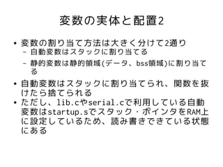 変数の実体と配置2
●   変数の割り当て方法は大きく分けて2通り
    –   自動変数はスタックに割り当てる
    –   静的変数は静的領域(データ、bss領域)に割り当て
        る
●   自動変数はスタックに割り当てられ、関数を抜
    けたら捨てられる
●   ただし、lib.cやserial.cで利用している自動
    変数はstartup.sでスタック・ポインタをRAM上
    に設定しているため、読み書きできている状態
    にある
 