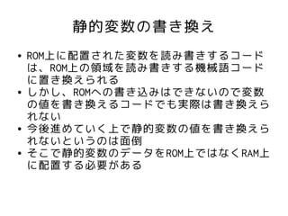 静的変数の書き換え
●   ROM上に配置された変数を読み書きするコード
    は、ROM上の領域を読み書きする機械語コード
    に置き換えられる
●   しかし、ROMへの書き込みはできないので変数
    の値を書き換えるコードでも実際は書き換えら
    れない
●   今後進めていく上で静的変数の値を書き換えら
    れないというのは面倒
●   そこで静的変数のデータをROM上ではなくRAM上
    に配置する必要がある
 