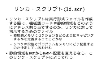 リンカ・スクリプト(ld.scr)
●   リンカ・スクリプトは実行形式ファイルを作成
    する際に、機械語コードや静的領域をどのよう
    にアドレス割り当てするのか、リンカに対して
    指示するためのファイル
    –   物理的メモリにセクションをどのようにマッピング
        するかを定義するってことかな
    –   リンクの段階でプログラムをメモリにどう配置する
        のか決定しているわけね
●   静的領域をROMからRAMへ配置を変えるなら、こ
    のリンク・スクリプトによって行う
 