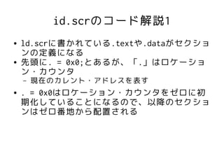 id.scrのコード解説1
●   ld.scrに書かれている.textや.dataがセクショ
    ンの定義になる
●   先頭に. = 0x0;とあるが、「.」はロケーショ
    ン・カウンタ
    –   現在のカレント・アドレスを表す
●   . = 0x0はロケーション・カウンタをゼロに初
    期化していることになるので、以降のセクショ
    ンはゼロ番地から配置される
 