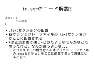 id.scrのコード解説3
.text : {
        *(.text)
}

●   .textセクションの配置
●   各オブジェクト・ファイルの.textセクション
    がここに配置される
●   *は正規表現で使う*と似たようなもんかなとも
    思ったけど、なんか違うような...
    –   とりあえずこの場合全てのオブジェクト・ファイル
        の.textセクションをここに配置するって意味にな
        ると思う
 