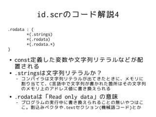 id.scrのコード解説4
.rodata : {
        *(.strings)
        *(.rodata)
        *(.rodata.*)
}

●   const定義した変数や文字列リテラルなどが配
    置される
●   .stringsは文字列リテラルか？
    –   コンパイラは文字列リテラルが出てきたときに、メモリに
        割り当てて、C言語中で文字列が書かれた箇所はその文字列
        のメモリ上のアドレス値に書き換えられる
●   .rodataは「Read only data」の意味
    –   プログラムの実行中に書き換えられることの無いやつはこ
        こ。割込みベクタや.textセクション(機械語コード)とか
 
