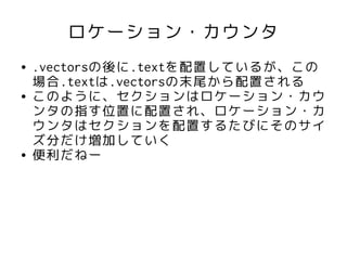 ロケーション・カウンタ
●   .vectorsの後に.textを配置しているが、この
    場合.textは.vectorsの末尾から配置される
●   このように、セクションはロケーション・カウ
    ンタの指す位置に配置され、ロケーション・カ
    ウンタはセクションを配置するたびにそのサイ
    ズ分だけ増加していく
●   便利だねー
 