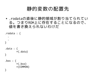 静的変数の配置先
●   .rodataの直後に静的領域が割り当てられてい
    る。つまりROM上に存在することになるので、
    値を書き換えられないわけだ
.rodata : {
  .
  .
}

.data : {
        *(.data)
}

.bss : {
        *(.bss)
        *(COMMON)
}
 
