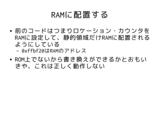 RAMに配置する
●   前のコードはつまりロケーション・カウンタを
    RAMに設定して、静的領域だけRAMに配置される
    ようにしている
    –   0xffbf20はRAMのアドレス
●   ROM上でないから書き換えができるかとおもい
    きや、これは正しく動作しない
 