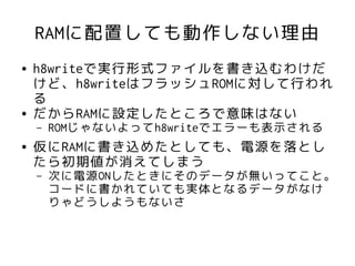 RAMに配置しても動作しない理由
●   h8writeで実行形式ファイルを書き込むわけだ
    けど、h8writeはフラッシュROMに対して行われ
    る
●   だからRAMに設定したところで意味はない
    –   ROMじゃないよってh8writeでエラーも表示される
●   仮にRAMに書き込めたとしても、電源を落とし
    たら初期値が消えてしまう
    –   次に電源ONしたときにそのデータが無いってこと。
        コードに書かれていても実体となるデータがなけ
        りゃどうしようもないさ
 