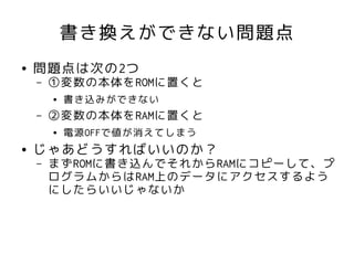 書き換えができない問題点
●   問題点は次の2つ
    –   ①変数の本体をROMに置くと
        ●   書き込みができない
    –   ②変数の本体をRAMに置くと
        ●   電源OFFで値が消えてしまう
●   じゃあどうすればいいのか？
    –   まずROMに書き込んでそれからRAMにコピーして、プ
        ログラムからはRAM上のデータにアクセスするよう
        にしたらいいじゃないか
 