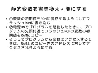 静的変数を書き換え可能にする
●   ①変数の初期値をROMに保存するようにしてフ
    ラッシュROMに書き込む
●   ②電源ONでプログラムを起動したときに、プロ
    グラムの先頭付近でフラッシュROMの変数の初
    期値をRAMにコピー
●   そうしてプログラムから変数にアクセスすると
    きは、RAM上のコピー先のアドレスに対してア
    クセスされるようにする
 