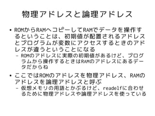 物理アドレスと論理アドレス
●   ROMからRAMへコピーしてRAMでデータを操作す
    るということは、初期値が配置されるアドレス
    とプログラムが変数にアクセスするときのアド
    レスが違うということになる
    –   ROMのアドレスに実際の初期値があるけど、プログ
        ラムから操作するときはRAMのアドレスにあるデー
        タだからね
●   ここではROMのアドレスを物理アドレス、RAMの
    アドレスを論理アドレスと呼ぶ
    –   仮想メモリの用語とかぶるけど、readelfに合わせ
        るために物理アドレスや論理アドレスを使っている
 