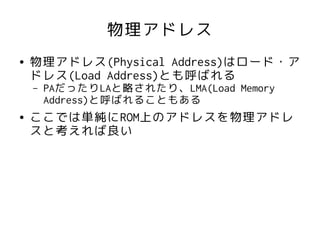 物理アドレス
●   物理アドレス(Physical Address)はロード・ア
    ドレス(Load Address)とも呼ばれる
    –   PAだったりLAと略されたり、LMA(Load Memory
        Address)と呼ばれることもある
●   ここでは単純にROM上のアドレスを物理アドレ
    スと考えれば良い
 