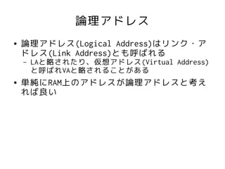 論理アドレス
●   論理アドレス(Logical Address)はリンク・ア
    ドレス(Link Address)とも呼ばれる
    –   LAと略されたり、仮想アドレス(Virtual Address)
        と呼ばれVAと略されることがある
●   単純にRAM上のアドレスが論理アドレスと考え
    れば良い
 