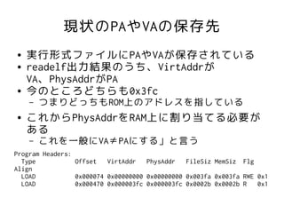 現状のPAやVAの保存先
●   実行形式ファイルにPAやVAが保存されている
●   readelf出力結果のうち、VirtAddrが
    VA、PhysAddrがPA
●   今のところどちらも0x3fc
    –   つまりどっちもROM上のアドレスを指している
●   これからPhysAddrをRAM上に割り当てる必要が
    ある
    –   これを一般にVA≠PAにする」と言う
Program Headers:
  Type           Offset VirtAddr     PhysAddr FileSiz MemSiz Flg
Align
  LOAD           0x000074 0x00000000 0x00000000 0x003fa 0x003fa RWE 0x1
  LOAD           0x000470 0x000003fc 0x000003fc 0x0002b 0x0002b R   0x1
 