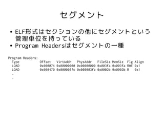 セグメント
●   ELF形式はセクションの他にセグメントという
    管理単位を持っている
●   Program Headersはセグメントの一種
Program Headers:
  Type           Offset   VirtAddr   PhysAddr   FileSiz MemSiz Flg Align
  LOAD           0x000074 0x00000000 0x00000000 0x003fa 0x003fa RWE 0x1
  LOAD           0x000470 0x000003fc 0x000003fc 0x0002b 0x0002b R   0x1
  .
  .
 