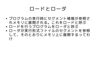 ロードとローダ
●   プログラムの実行時にセグメント情報が参照さ
    れメモリに展開される。これをロードと呼ぶ
●   ロードを行うプログラムをローダと呼ぶ
●   ローダが実行形式ファイルのセグメントを参照
    して、そのとおりにメモリ上に展開するってわ
    け
 