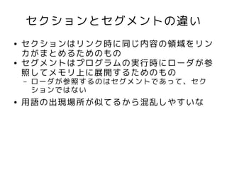 セクションとセグメントの違い
●   セクションはリンク時に同じ内容の領域をリン
    カがまとめるためのもの
●   セグメントはプログラムの実行時にローダが参
    照してメモリ上に展開するためのもの
    –   ローダが参照するのはセグメントであって、セク
        ションではない
●   用語の出現場所が似てるから混乱しやすいな
 