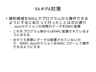 VA≠PA対策
●   静的領域をRAM上でプログラムから操作できる
    ようにするにあたって行ったことは次の通り
    –   .dataセクションの実際のデータをROMに配置
    –   これをプログラム側からはRAMに配置されているよ
        うにみせる
    –   みせても実際にデータは配置されていないの
        で、ROMの.dataセクションをRAMにコピーして操作
        できるようにする
 