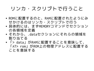 リンカ・スクリプトで行うこと
●   ROMに配置するのと、RAMに配置されたようにみ
    せかけるのはリンカ・スクリプトで行う
●   具体的には、まずMEMORYコマンドでセクション
    の各領域を定義
●   それから、.dataセクションにそれらの領域を
    割り当てる
●   「> data」がRAMに配置することを意味して、
    「AT> rom」がROM上の物理アドレスに配置する
    ことを意味する
 